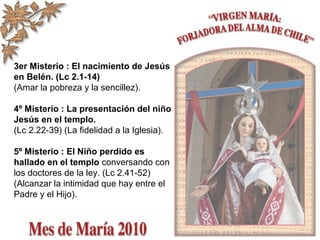3er Misterio : El nacimiento de Jesús
en Belén. (Lc 2.1-14)
(Amar la pobreza y la sencillez).
4º Misterio : La presentación del niño
Jesús en el templo.
(Lc 2.22-39) (La fidelidad a la Iglesia).
5º Misterio : El Niño perdido es
hallado en el templo conversando con
los doctores de la ley. (Lc 2.41-52)
(Alcanzar la intimidad que hay entre el
Padre y el Hijo).
 