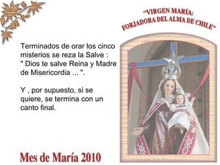 Terminados de orar los cinco
misterios se reza la Salve :
" Dios te salve Reina y Madre
de Misericordia ... ".
Y , por supuesto, si se
quiere, se termina con un
canto final.
 