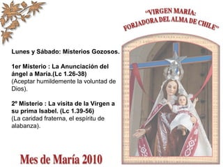 Lunes y Sábado: Misterios Gozosos.
1er Misterio : La Anunciación del
ángel a María.(Lc 1.26-38)
(Aceptar humildemente la voluntad de
Dios).
2º Misterio : La visita de la Virgen a
su prima Isabel. (Lc 1.39-56)
(La caridad fraterna, el espíritu de
alabanza).
 