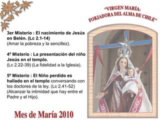 3er Misterio : El nacimiento de Jesús
en Belén. (Lc 2.1-14)
(Amar la pobreza y la sencillez).
4º Misterio : La presentación del niño
Jesús en el templo.
(Lc 2.22-39) (La fidelidad a la Iglesia).
5º Misterio : El Niño perdido es
hallado en el templo conversando con
los doctores de la ley. (Lc 2.41-52)
(Alcanzar la intimidad que hay entre el
Padre y el Hijo).
 