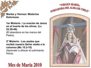 Martes y Viernes: Misterios
Dolorosos.
1er Misterio : La oración de Jesús
en el huerto de los olivos. (Lc
22.39-46)
(El abandono en las manos del
Padre).
2º Misterio : Los azotes que
recibió nuestro Señor atado a la
columna (Mc 15.2-15)
(Aprender a ofrecer el sufrimiento
físico).
 