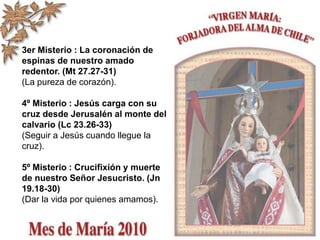 3er Misterio : La coronación de
espinas de nuestro amado
redentor. (Mt 27.27-31)
(La pureza de corazón).
4º Misterio : Jesús carga con su
cruz desde Jerusalén al monte del
calvario (Lc 23.26-33)
(Seguir a Jesús cuando llegue la
cruz).
5º Misterio : Crucifixión y muerte
de nuestro Señor Jesucristo. (Jn
19.18-30)
(Dar la vida por quienes amamos).
 