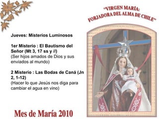 Jueves: Misterios Luminosos
1er Misterio : El Bautismo del
Señor (Mt 3, 17 ss y //)
(Ser hijos amados de Dios y sus
enviados al mundo)
2 Misterio : Las Bodas de Caná (Jn
2, 1-12)
(Hacer lo que Jesús nos diga para
cambiar el agua en vino)
 
