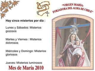 Hay cinco misterios por día :
Lunes y Sábados: Misterios
gozosos
Martes y Viernes : Misterios
dolorosos
Miércoles y Domingo: Misterios
gloriosos
Jueves: Misterios luminosos
 