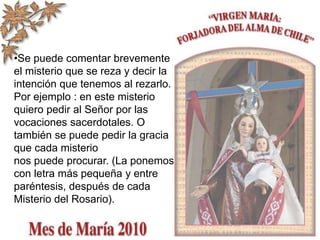•Se puede comentar brevemente
el misterio que se reza y decir la
intención que tenemos al rezarlo.
Por ejemplo : en este misterio
quiero pedir al Señor por las
vocaciones sacerdotales. O
también se puede pedir la gracia
que cada misterio
nos puede procurar. (La ponemos
con letra más pequeña y entre
paréntesis, después de cada
Misterio del Rosario).
 