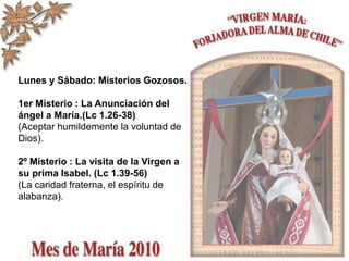 Lunes y Sábado: Misterios Gozosos.
1er Misterio : La Anunciación del
ángel a María.(Lc 1.26-38)
(Aceptar humildemente la voluntad de
Dios).
2º Misterio : La visita de la Virgen a
su prima Isabel. (Lc 1.39-56)
(La caridad fraterna, el espíritu de
alabanza).
 