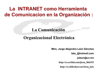 La INTRANET como Herramienta
de Comunicacion en la Organización :


           La Comunicación
       Organizacional Electrónica

                     Mtro. Jorge Alejandro León Sánchez
                                      lato_@hotmail.com
                                            joleon@uv.mx
                          http://es.scribd.com/jleon_866353
                           http://es.slideshare.net/leon_lato
                                                       1
 