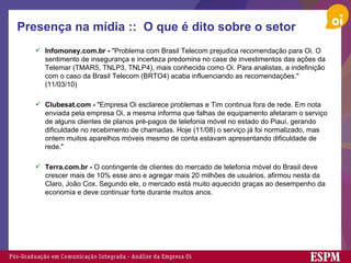 Presença na mídia ::  O que é dito sobre o setor Infomoney.com.br -  "Problema com Brasil Telecom prejudica recomendação para Oi. O sentimento de insegurança e incerteza predomina no case de investimentos das ações da Telemar (TMAR5, TNLP3, TNLP4), mais conhecida como Oi. Para analistas, a indefinição com o caso da Brasil Telecom (BRTO4) acaba influenciando as recomendações." (11/03/10) Clubesat.com -  "Empresa Oi esclarece problemas e Tim continua fora de rede. Em nota enviada pela empresa Oi, a mesma informa que falhas de equipamento afetaram o serviço de alguns clientes de planos pré-pagos de telefonia móvel no estado do Piauí, gerando dificuldade no recebimento de chamadas. Hoje (11/08) o serviço já foi normalizado, mas ontem muitos aparelhos móveis mesmo de conta estavam apresentando dificuldade de rede."   Terra.com.br -  O contingente de clientes do mercado de telefonia móvel do Brasil deve crescer mais de 10% esse ano e agregar mais 20 milhões de usuários, afirmou nesta da Claro, João Cox. Segundo ele, o mercado está muito aquecido graças ao desempenho da economia e deve continuar forte durante muitos anos. 