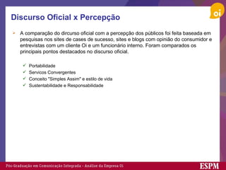 Discurso Oficial x Percepção A comparação do dircurso oficial com a percepção dos públicos foi feita baseada em pesquisas nos sites de cases de sucesso, sites e blogs com opinião do consumidor e entrevistas com um cliente Oi e um funcionário interno. Foram comparados os principais pontos destacados no discurso oficial. Portabilidade Servicos Convergentes Conceito "Simples Assim" e estilo de vida Sustentabilidade e Responsabilidade 