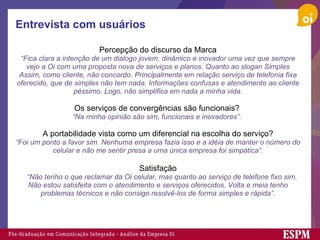 Entrevista com usuários Percepção do discurso da Marca “ Fica clara a intenção de um dialogo jovem, dinâmico e inovador uma vez que sempre vejo a Oi com uma proposta nova de serviços e planos. Quanto ao slogan Simples Assim, como cliente, não concordo. Principalmente em relação serviço de telefonia fixa oferecido, que de simples não tem nada. Informações confusas e atendimento ao cliente péssimo. Logo, não simplifica em nada a minha vida.   Os serviços de convergências são funcionais?   “ Na minha opinião são sim, funcionais e inovadores”.    A portabilidade vista como um diferencial na escolha do serviço? “ Foi um ponto a favor sim. Nenhuma empresa fazia isso e a idéia de manter o número do celular e não me sentir presa a uma única empresa foi simpática”. Satisfação     “ Não tenho o que reclamar da Oi celular, mas quanto ao serviço de telefone fixo sim. Não estou satisfeita com o atendimento e serviços oferecidos. Volta e meia tenho problemas técnicos e não consigo resolvê-los de forma simples e rápida”. 