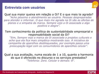 Entrevista com usuários Qual sua maior queixa em relação a Oi? E o que mais te agrada?     “ Acho péssimo o atendimento ao usuário. Pessoas despreparadas para atender e informar. O que mais me agrada na Oi são as ofertas de planos e a simpatia da marca. Sempre vejo a Oi associada a algo positivo e alegre”.   Tem conhecimento da política de sustentabilidade empresarial e responsabilidade social da Oi?     “ Sim, Sempre vejo a marca da Oi associada a projetos culturais e acho que ela fica mais simpática mostrando isso. A iniciativa da campanha de aparelhos desbloqueados, por exemplo passa uma preocupação legal com os consumidores de aparelhos celular”.     Qual a sua avaliação, numa escala de 1 a 10, quanto a harmonia do que é oferecido no discurso e os serviços prestados?     “ Telefonia: Zero. Celular e demais: 8”. 