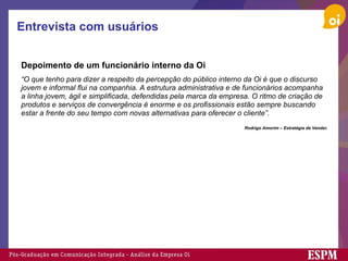 Entrevista com usuários Depoimento de um funcionário interno da Oi   “ O que tenho para dizer a respeito da percepção do público interno da Oi é que o discurso jovem e informal flui na companhia. A estrutura administrativa e de funcionários acompanha a linha jovem, ágil e simplificada, defendidas pela marca da empresa. O ritmo de criação de produtos e serviços de convergência é enorme e os profissionais estão sempre buscando estar a frente do seu tempo com novas alternativas para oferecer o cliente”.     Rodrigo Amorim – Estratégia de Venda s 