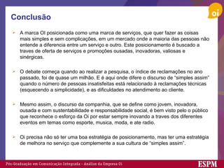 Conclusão A marca OI posicionada como uma marca de serviços, que quer fazer as coisas mais simples e sem complicações, em um mercado onde a maioria das pessoas não entende a diferencia entre um serviço e outro. Este posicionamento é buscado a traves de oferta de serviços e promoções ousadas, inovadoras, valiosas e sinérgicas. O debate começa quando ao realizar a pesquisa, o índice de reclamações no ano passado, foi de quase um milhão. E é aqui onde difere o discurso de “simples assim” quando o número de pessoas insatisfeitas está relacionado à reclamações técnicas (esquecendo a simplicidade), e as dificuldades no atendimento ao cliente. Mesmo assim, o discurso da companhia, que se define como jovem, inovadora, ousada e com sustentabilidade e responsabilidade social, é bem visto pelo o público que reconhece o esforço da Oi por estar sempre inovando a traves dos diferentes eventos em temas como esporte, musica, moda, e ate radio. Oi precisa não só ter uma boa estratégia de posicionamento, mas ter uma estratégia de melhora no serviço que complemente a sua cultura de “simples assim”. 