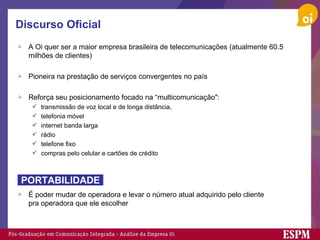 Discurso Oficial A Oi quer ser a maior empresa brasileira de telecomunicações (atualmente 60.5 milhões de clientes) Pioneira na prestação de serviços convergentes no país Reforça seu posicionamento focado na “multicomunicação": transmissão de voz local e de longa distância,  telefonia móvel internet banda larga  rádio telefone fixo compras pelo celular e cartões de crédito  É poder mudar de operadora e levar o número atual adquirido pelo cliente pra operadora que ele escolher PORTABILIDADE 