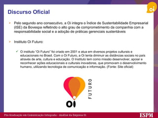 Discurso Oficial Pelo segundo ano consecutivo, a Oi integra o Índice de Sustentabilidade Empresarial (ISE) da Bovespa refletindo o alto grau de comprometimento da companhia com a responsabilidade social e a adoção de práticas gerenciais sustentáveis Instituto Oi Futuro:  O instituto “Oi Futuro” foi criado em 2001 e atua em diversos projetos culturais e educacionais no Brasil. Com o Oi Futuro, a Oi tenta diminuir as distâncias sociais no país através de arte, cultura e educação. O Instituto tem como missão desenvolver, apoiar e reconhecer ações educacionais e culturais inovadoras, que promovam o desenvolvimento humano, utilizando tecnologia de comunicação e informação. (Fonte: Site oficial) 