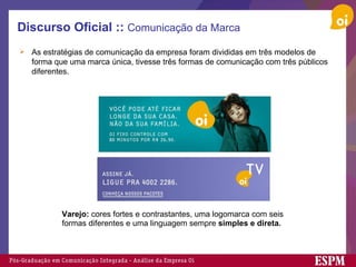 Discurso Oficial ::  Comunicação da Marca As estratégias de comunicação da empresa foram divididas em três modelos de forma que uma marca única, tivesse três formas de comunicação com três públicos diferentes. Varejo:  cores fortes e contrastantes, uma logomarca com seis formas diferentes e uma linguagem sempre  simples e direta.   