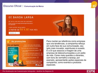 Discurso Oficial ::   Comunicação da Marca Para manter-se referência como empresa que cria tendências, a companhia reforça em outra face de sua comunicação, seu lado mais inovador, espirituoso e ousado. É a Oi que associa a imagem de uma empresa de telecomunicações a um estilo de vida. Cores mais quentes e vibrantes, com tons de vermelho e laranja, por exemplo, apresentarão ações especiais da companhia, como eventos e produtos especiais. 