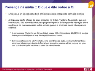 Presença na mídia :: O que é dito sobre a Oi Em geral, a Oi se posiciona bem em redes sociais e responde bem aos clientes. A Oi possui perfis oficiais de seus produtos no Orkut, Twitter e Facebook, que, em sua maioria, são administrados pela própria empresa. Existe grande interação entre usuários e as marcas nessas redes sociais, porém a empresa matriz não aparece sozinha. A comunidade "Eu tenho um Oi", no Orkut, possui 113.425 membros (28/04/2010) e estes interagem com frequência e de forma positiva com a marca.  Em busca efetuada no site You Tube, uma ocorrência de áudio, onde um atendente da empresa  fala com um cliente de forma bem grosseira, aparece várias vezes e em uma das ocorrências já foi visualizado cerca de 260 mil vezes. 
