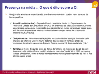 Presença na mídia :: O que é dito sobre a Oi Nos jornais a marca é mensionada em diversos veículos, porém nem sempre de forma positiva: Jornal Estadão (on line) -  Segundo Ricardo Morishita, diretor do Departamento de Proteção e Defesa do Consumidor (DPDC), em entrevista ao site Estadao.com.br, dentre as empresas campeãs de reclamação, que apresentaram metas para reduzir essas taxas, a Oi foi a única que não se mostrou interessada em cumprir metas até o momento. (Matéria de 26/04/2010) Clickpb.com.br -  "Uma manisfestação pela má qualidade dos serviços prestados pela empresa de telefonia Oi deve reunir dezenas de pessoas em frente ao prédio da prestadora, localizado na Avenida Epitácio Pessoa, na manhã desta sexta-feira (19). “ Jornal Zero Hora -  Segundo o site do Jornal Zero Hora, em matéria do dia 28 de abril deste ano, a Oi foi identificada, na 20ª edição da pesquisa Top Of Mind 2010, no ranking Marcas Emergentes, como a marca de crescimento mais expressivo (médio de 16,4% nos últimos quatro anos). 