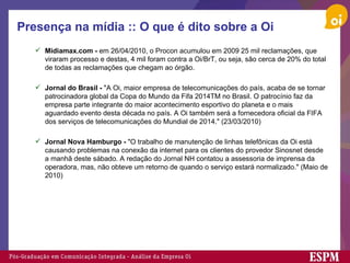 Presença na mídia :: O que é dito sobre a Oi Midiamax.com -  em 26/04/2010, o Procon acumulou em 2009 25 mil reclamações, que viraram processo e destas, 4 mil foram contra a Oi/BrT, ou seja, são cerca de 20% do total de todas as reclamações que chegam ao órgão. Jornal do Brasil -  "A Oi, maior empresa de telecomunicações do país, acaba de se tornar patrocinadora global da Copa do Mundo da Fifa 2014TM no Brasil. O patrocínio faz da empresa parte integrante do maior acontecimento esportivo do planeta e o mais aguardado evento desta década no país. A Oi também será a fornecedora oficial da FIFA dos serviços de telecomunicações do Mundial de 2014." (23/03/2010) Jornal Nova Hamburgo -  "O trabalho de manutenção de linhas telefônicas da Oi está causando problemas na conexão da internet para os clientes do provedor Sinosnet desde a manhã deste sábado. A redação do Jornal NH contatou a assessoria de imprensa da operadora, mas, não obteve um retorno de quando o serviço estará normalizado." (Maio de 2010) 