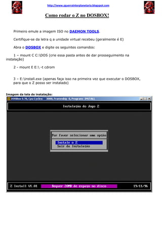 Como rodar o Z no DOSBOX!
Primeiro emule a imagem ISO no DAEMON TOOLS.
Certifique-se da letra q a unidade virtual recebeu (geralmente é E)
Abra o DOSBOX e digite os seguintes comandos:
1 – mount C C:DOS (crie essa pasta antes de dar prosseguimento na
instalação)
2 - mount E E: -t cdrom
3 – E:install.exe (apenas faça isso na primeira vez que executar o DOSBOX,
para que o Z posso ser instalado)
Imagem da tela de instalação:
http://www.zguerrainterplanetaria.blogspot.com
 