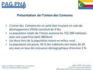 Aider les PMA à faire avancer
leurs Plans nationauxd’adaptation
Atelier régionalde formation en Afrique (francophone)
• L’Union des Comores est un petit état insulaire en voie de
développement (PEID) constitué de 4 îles
• La population totale de l’Union avoisine les 752 288 habitants
avec une superficie total 1862km2
• Les deux tiers de la population vivent en milieu rural
• La population est jeune, 56 % des habitants ont moins de 20
ans avec un taux de croissance démographique d'environ 2 %.
Présentation de l’Union des Comores
Session 3: Elément D: Notification,suiviet examen
Mise à jour itérativedu PNA aux Comores
 