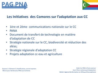 Aider les PMA à faire avancer
leurs Plans nationauxd’adaptation
Atelier régionalde formation en Afrique (francophone)
• 1ère et 2ème communications nationale sur le CC
• PANA
• Document de transfert de technologie en matière
d’adaptation de CC
• Stratégie nationale sur le CC, biodiversité et réduction des
aléas;
• Stratégie régionale d’adaptation CC
• Projets adaptation cc-eau et agriculture
Les Initiatives des Comores sur l’adaptation aux CC
Session 3: Elément D: Notification,suiviet examen
Mise à jour itérativedu PNA aux Comores
 