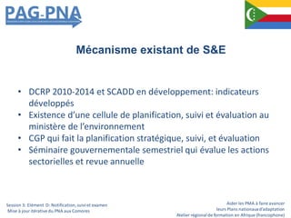 Aider les PMA à faire avancer
leurs Plans nationauxd’adaptation
Atelier régionalde formation en Afrique (francophone)
• DCRP 2010-2014 et SCADD en développement: indicateurs
développés
• Existence d’une cellule de planification, suivi et évaluation au
ministère de l’environnement
• CGP qui fait la planification stratégique, suivi, et évaluation
• Séminaire gouvernementale semestriel qui évalue les actions
sectorielles et revue annuelle
Mécanisme existant de S&E
Session 3: Elément D: Notification,suiviet examen
Mise à jour itérativedu PNA aux Comores
 