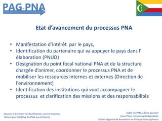 Aider les PMA à faire avancer
leurs Plans nationauxd’adaptation
Atelier régionalde formation en Afrique (francophone)
• Manifestation d’intérêt par le pays,
• Identification du partenaire qui va appuyer le pays dans l’
élaboration (PNUD)
• Désignation du point focal national PNA et de la structure
chargée d’animer, coordonner le processus PNA et de
mobiliser les ressources internes et externes (Direction de
l’environnement)
• Identification des institutions qui vont accompagner le
processus et clarification des missions et des responsabilités
Etat d’avancement du processus PNA
Session 3: Elément D: Notification,suiviet examen
Mise à jour itérativedu PNA aux Comores
 