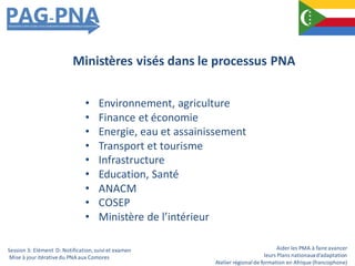 Aider les PMA à faire avancer
leurs Plans nationauxd’adaptation
Atelier régionalde formation en Afrique (francophone)
• Environnement, agriculture
• Finance et économie
• Energie, eau et assainissement
• Transport et tourisme
• Infrastructure
• Education, Santé
• ANACM
• COSEP
• Ministère de l’intérieur
Ministères visés dans le processus PNA
Session 3: Elément D: Notification,suiviet examen
Mise à jour itérativedu PNA aux Comores
 
