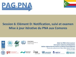 Session 6: Elément D: Notification, suivi et examen
Mise à jour itérative du PNA aux Comores
Aider les PMA à faireavancer
leurs plans nationaux d’adaptation
Atelier régional de formation en Afrique (francophone)
Centre de conférence de l’ONU, Addis Abeba, Ethiopie
21-24 avril 2014
 