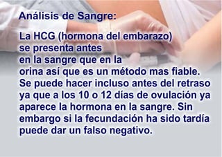 La HCG (hormona del embarazo)
se presenta antes
en la sangre que en la
orina así que es un método mas fiable.
Se puede hacer incluso antes del retraso
ya que a los 10 o 12 días de ovulación ya
aparece la hormona en la sangre. Sin
embargo si la fecundación ha sido tardía
puede dar un falso negativo.
Análisis de Sangre:
 