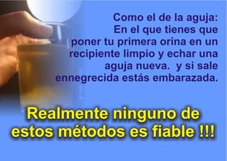 Como el de la aguja:
En el que tienes que
poner tu primera orina en un
recipiente limpio y echar una
aguja nueva. y si sale
ennegrecida estás embarazada.
Realmente ninguno de
estos métodos es fiable !!!
 