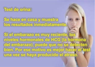 Test de orina:
Se hace en casa y muestra
los resultados inmediatamente.
Si el embarazo es muy reciente, los
niveles hormonales de HCG (la hormona
del embarazo), puede que no se detecten
bien. Por ese motivo es mejor hacer el test
una vez se haya producido el atraso.
 