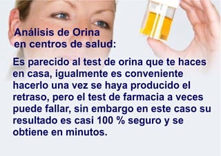 Es parecido al test de orina que te haces
en casa, igualmente es conveniente
hacerlo una vez se haya producido el
retraso, pero el test de farmacia a veces
puede fallar, sin embargo en este caso su
resultado es casi 100 % seguro y se
obtiene en minutos.
Análisis de Orina
en centros de salud:
 