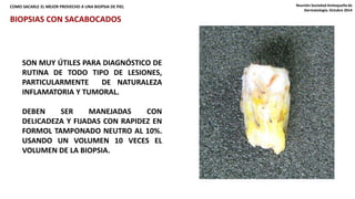 COMO SACARLE EL MEJOR PROVECHO A UNA BIOPSIA DE PIEL Reunión Sociedad Antioqueña de 
Dermatología. Octubre 2014 
BIOPSIAS CON SACABOCADOS 
SON MUY ÚTILES PARA DIAGNÓSTICO DE 
RUTINA DE TODO TIPO DE LESIONES, 
PARTICULARMENTE DE NATURALEZA 
INFLAMATORIA Y TUMORAL. 
DEBEN SER MANEJADAS CON 
DELICADEZA Y FIJADAS CON RAPIDEZ EN 
FORMOL TAMPONADO NEUTRO AL 10%. 
USANDO UN VOLUMEN 10 VECES EL 
VOLUMEN DE LA BIOPSIA. 
 