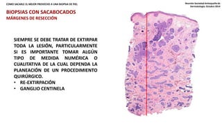 COMO SACARLE EL MEJOR PROVECHO A UNA BIOPSIA DE PIEL Reunión Sociedad Antioqueña de 
Dermatología. Octubre 2014 
BIOPSIAS CON SACABOCADOS 
MÁRGENES DE RESECCIÓN 
SIEMPRE SE DEBE TRATAR DE EXTIRPAR 
TODA LA LESIÓN, PARTICULARMENTE 
SI ES IMPORTANTE TOMAR ALGÚN 
TIPO DE MEDIDA NUMÉRICA O 
CUALITATIVA DE LA CUAL DEPENDA LA 
PLANEACIÓN DE UN PROCEDIMIENTO 
QUIRÚRGICO. 
• RE-EXTIRPACIÓN 
• GANGLIO CENTINELA 
 