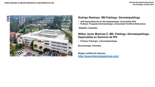 COMO SACARLE EL MEJOR PROVECHO A UNA BIOPSIA DE PIEL Reunión Sociedad Antioqueña de 
CES 
Rodrigo Restrepo MD Patólogo. Dermatopatólogo 
• Jefe Especialización en Dermatopatología. Universidad CES. 
• Profesor, Programa Dermatotología. Universidad Pontificia Bolivariana 
Medellín, Colombia. 
Wilber Javier Martínez C. MD. Patólogo. Dermatopatólogo. 
Especialista en Gerencia de IPS 
• Profesor Patología y Dermatopatología. 
Bucaramanga. Colombia. 
Ningún conflicto de intereses 
http://www.dermatopatoces.com/ 
Dermatología. Octubre 2014 
 