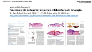 COMO SACARLE EL MEJOR PROVECHO A UNA BIOPSIA DE PIEL 
Reunión Sociedad Antioqueña de 
Dermatología. Octubre 2014 
Martínez W.J., Restrepo R. 
Procesamiento de biopsias de piel en el laboratorio de patología. 
Rev Asoc Colomb Dermatol. 2014; 22: 1, 39-55. Enlace activo -28-X 2014- en: 
http://revistasocolderma.org/files/Procesamiento%20de%20biopsias%20de%20piel.pdf 
 