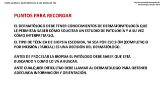 COMO SACARLE EL MEJOR PROVECHO A UNA BIOPSIA DE PIEL Reunión Sociedad Antioqueña de 
PUNTOS PARA RECORDAR 
Dermatología. Octubre 2014 
EL DERMATÓLOGO DEBE TENER CONOCIMIENTOS DE DERMATOPATOLOGÍA QUE 
LE PERMITAN SABER CÓMO SOLICITAR UN ESTUDIO DE PATOLOGÍA Y A SU VEZ 
CÓMO INTERPRETARLO. 
EL TIPO DE TÉCNICA DE BIOPSIA ESCOGIDA, YA SEA POR ESCISIÓN (COMPLETA) O 
POR INCISIÓN (PARCIAL) ES UNA DECISIÓN DEL DERMATÓLOGO. 
ANTES DE PROCESAR LA BIOPSIA EL PATÓLOGO DEBE SABER QUE ESTA 
BUSCANDO Y COMO LO VA A BUSCAR. 
ANTE CUALQUIER DIFICULTAD DEBE LLAMAR AL DERMATOLOGO PARA OBTENER 
ADECUADA INFORMACIÓN Y ORIENTACIÓN. 
 