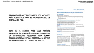 COMO SACARLE EL MEJOR PROVECHO A UNA BIOPSIA DE PIEL Reunión Sociedad Antioqueña de 
REVISAREMOS MUY BREVEMENTE LOS MÉTODOS 
MÁS ADECUADOS PARA EL PROCESAMIENTO DE 
BIOPSIAS DE PIEL. 
ESTE ES EL PRIMER PASO QUE PERMITE 
BRINDARLE AL DERMATÓLOGO UN REPORTE CON 
LA INFORMACIÓN NECESARIA PARA TOMAR 
DECISIONES TERAPÉUTICAS ACERTADAS Y DEFINIR 
MEJOR EL PRONÓSTICO DE LOS PACIENTES. 
Dermatología. Octubre 2014 
 
