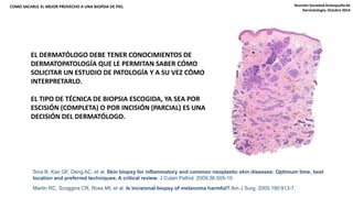 COMO SACARLE EL MEJOR PROVECHO A UNA BIOPSIA DE PIEL Reunión Sociedad Antioqueña de 
EL DERMATÓLOGO DEBE TENER CONOCIMIENTOS DE 
DERMATOPATOLOGÍA QUE LE PERMITAN SABER CÓMO 
SOLICITAR UN ESTUDIO DE PATOLOGÍA Y A SU VEZ CÓMO 
INTERPRETARLO. 
EL TIPO DE TÉCNICA DE BIOPSIA ESCOGIDA, YA SEA POR 
ESCISIÓN (COMPLETA) O POR INCISIÓN (PARCIAL) ES UNA 
DECISIÓN DEL DERMATÓLOGO. 
Sina B, Kao GF, Deng AC, et al. Skin biopsy for inflammatory and common neoplastic skin diseases: Optimum time, best 
location and preferred techniques. A critical review. J Cutan Pathol. 2009;36:505-10. 
Martin RC, Scoggins CR, Ross MI, et al. Is incisional biopsy of melanoma harmful? Am J Surg. 2005;190:913-7. 
Dermatología. Octubre 2014 
 