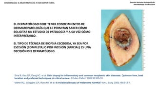COMO SACARLE EL MEJOR PROVECHO A UNA BIOPSIA DE PIEL Reunión Sociedad Antioqueña de 
EL DERMATÓLOGO DEBE TENER CONOCIMIENTOS DE 
DERMATOPATOLOGÍA QUE LE PERMITAN SABER CÓMO 
SOLICITAR UN ESTUDIO DE PATOLOGÍA Y A SU VEZ CÓMO 
INTERPRETARLO. 
EL TIPO DE TÉCNICA DE BIOPSIA ESCOGIDA, YA SEA POR 
ESCISIÓN (COMPLETA) O POR INCISIÓN (PARCIAL) ES UNA 
DECISIÓN DEL DERMATÓLOGO. 
Sina B, Kao GF, Deng AC, et al. Skin biopsy for inflammatory and common neoplastic skin diseases: Optimum time, best 
location and preferred techniques. A critical review. J Cutan Pathol. 2009;36:505-10. 
Martin RC, Scoggins CR, Ross MI, et al. Is incisional biopsy of melanoma harmful? Am J Surg. 2005;190:913-7. 
Dermatología. Octubre 2014 
 