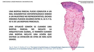 COMO SACARLE EL MEJOR PROVECHO A UNA BIOPSIA DE PIEL 
UNA BIOPSIA PARCIAL PUEDE CONDUCIR A UN 
MAL DIAGNÓSTICO HISTOPATOLÓGICO DEBIDO 
A UN MUESTREO NO REPRESENTATIVO; DICHOS 
ERRORES PUEDEN OCURRIR ENTRE EL 16 % Y EL 
43 % DE LAS BIOPSIAS PARCIALES. 
UNA SITUACIÓ COMÚN ES CUANDO UNA 
BIOPSIA PARCIAL NO INCLUYE LA 
ARQUITECTURA GLOBAL, O TAMBIÉN CUANDO 
UNA BIOPSIA INCLUYE UNA LESIÓN QUE 
DISTRAE LA ATENCIÓN DE OTRA DE MÁS ALTO 
GRADO. 
Reunión Sociedad Antioqueña de 
Dermatología. Octubre 2014 
Ng JC, Swain S, Dowling JP, et al. The impact of partial biopsy on histopathologic diagnosis of cutaneous melanoma: 
Experience of an Australian tertiary referral service. Arch Dermatol. 2010;146:234-9. 
 