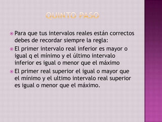  Para  que tus intervalos reales están correctos
  debes de recordar siempre la regla:
 El primer intervalo real inferior es mayor o
  igual q el mínimo y el último intervalo
  inferior es igual o menor que el máximo
 El primer real superior el igual o mayor que
  el mínimo y el ultimo intervalo real superior
  es igual o menor que el máximo.
 