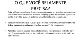 O QUE VOCÊ RELAMENTE
PRECISA?
• Evitar a (falsa) comodidade de parcelar produtos pode ser a melhor opção sempre,
procurando inclusive comprar produtos sempre pagando em dinheiro, fugindo do
cartão de crédito, que pode se tornar um vilão facilmente nessas horas.
• Sabe aquela conversa que a vovó e que a mamãe sempre falavam sobre “comprar
à vista e pagando em dinheiro é melhor sempre!”? Ela estava certa!
• Aprenda o valor da sua real necessidade sem que você precise se endividar para
isso. O problema não está em um cartão de crédito em si mesmo, e sim na forma
como é usada.
 