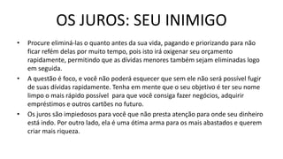 OS JUROS: SEU INIMIGO
• Procure eliminá-las o quanto antes da sua vida, pagando e priorizando para não
ficar refém delas por muito tempo, pois isto irá oxigenar seu orçamento
rapidamente, permitindo que as dívidas menores também sejam eliminadas logo
em seguida.
• A questão é foco, e você não poderá esquecer que sem ele não será possível fugir
de suas dívidas rapidamente. Tenha em mente que o seu objetivo é ter seu nome
limpo o mais rápido possível para que você consiga fazer negócios, adquirir
empréstimos e outros cartões no futuro.
• Os juros são impiedosos para você que não presta atenção para onde seu dinheiro
está indo. Por outro lado, ela é uma ótima arma para os mais abastados e querem
criar mais riqueza.
 