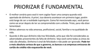 PRIORIZAR É FUNDAMENTAL
• O melhor cenário para você é nem cogitar fazer uma compra quando está
apertado de dinheiro. A priori, isso deveria acontecer em primeiro lugar, porém
está longe de ser a realidade tupiniquim. Como foi mencionado aqui, você pensa
como vai arcar depois de ter se comprometido com a dívida. Triste, para não dizer
lamentável.
• Efeitos adversos na vida amorosa, profissional, social, familiar e na qualidade de
vida.
• Quando é dito que dinheiro não traz felicidade, acho que não foi considerados as
adversidades provenientes da falta de dinheiro. Veja você como todas as áreas da
vida são afetadas. Dinheiro é sinal de felicidade e não pode ser ignorado. Pode ter
a mais absoluta certeza de que o governo, os bancos e as empresas emissoras de
cartão de crédito não esquecerão de você.
 