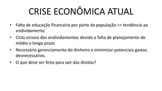 CRISE ECONÔMICA ATUAL
• Falta de educação financeira por parte da população => tendência ao
endividamento
• Ciclo vicioso dos endividamentos devido a falta de planejamento de
médio e longo prazo
• Necessário gerenciamento do dinheiro e minimizar potenciais gastos
desnecessários.
• O que deve ser feito para sair das dívidas?
 