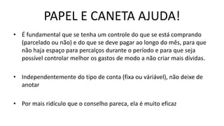 PAPEL E CANETA AJUDA!
• É fundamental que se tenha um controle do que se está comprando
(parcelado ou não) e do que se deve pagar ao longo do mês, para que
não haja espaço para percalços durante o período e para que seja
possível controlar melhor os gastos de modo a não criar mais dívidas.
• Independentemente do tipo de conta (fixa ou váriável), não deixe de
anotar
• Por mais ridículo que o conselho pareca, ela é muito eficaz
 